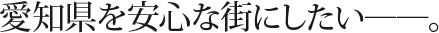 愛知県を安心な街にしたい――。